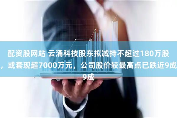 配资股网站 云涌科技股东拟减持不超过180万股，或套现超7000万元，公司股价较最高点已跌近9成