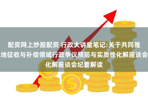 配资网上炒股配资 行政大讲堂笔记:关于共同推进集体土地征收与补偿领域行政争议预防与实质性化解座谈会纪要解读