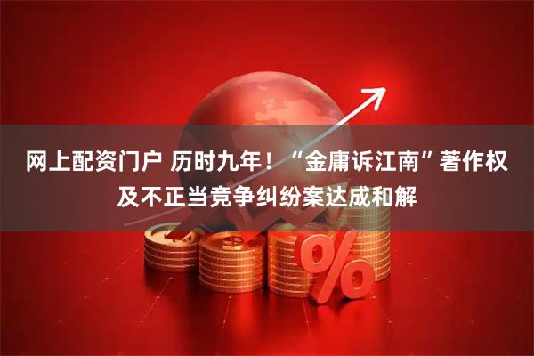 网上配资门户 历时九年！“金庸诉江南”著作权及不正当竞争纠纷案达成和解