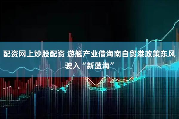 配资网上炒股配资 游艇产业借海南自贸港政策东风驶入“新蓝海”