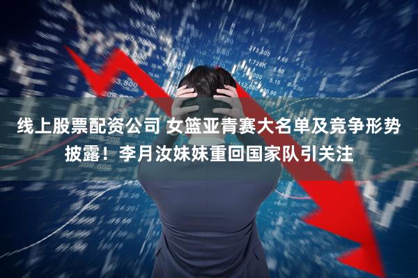 线上股票配资公司 女篮亚青赛大名单及竞争形势披露！李月汝妹妹重回国家队引关注