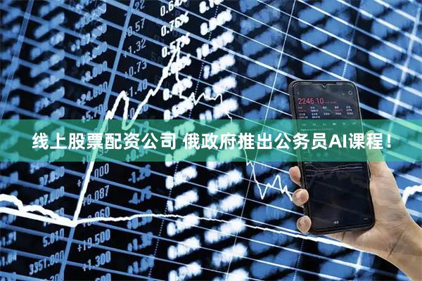 线上股票配资公司 俄政府推出公务员AI课程！