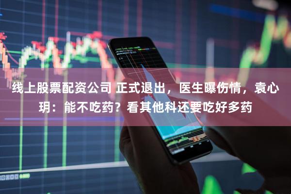 线上股票配资公司 正式退出，医生曝伤情，袁心玥：能不吃药？看其他科还要吃好多药
