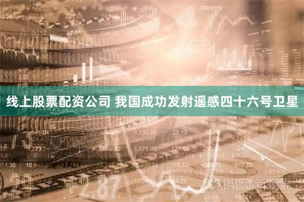 线上股票配资公司 我国成功发射遥感四十六号卫星