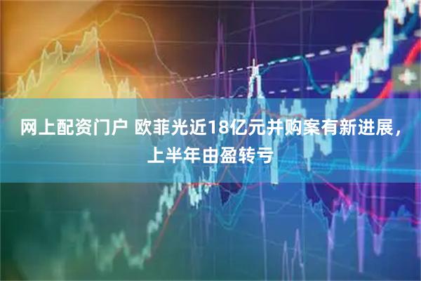 网上配资门户 欧菲光近18亿元并购案有新进展，上半年由盈转亏