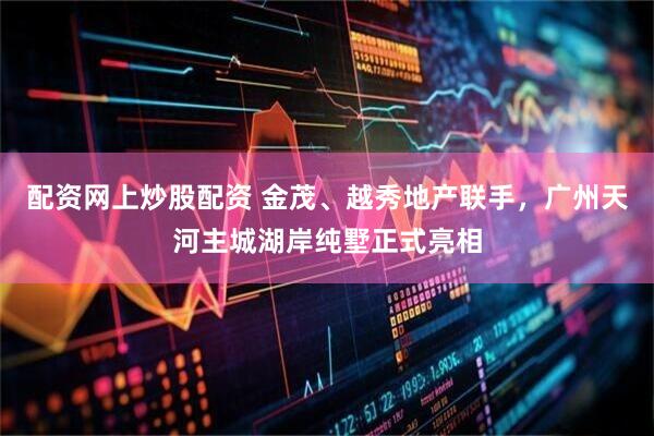 配资网上炒股配资 金茂、越秀地产联手，广州天河主城湖岸纯墅正式亮相