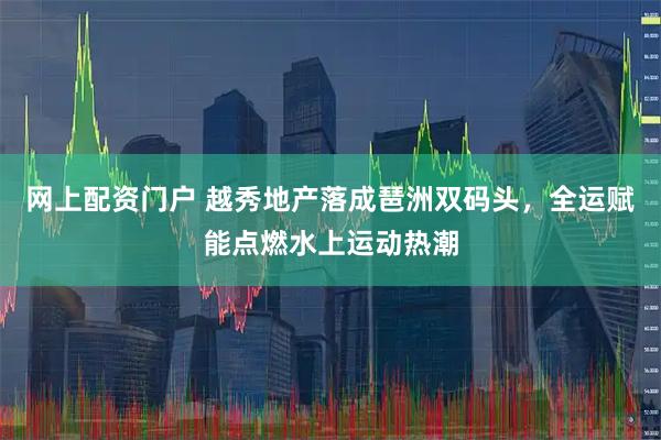 网上配资门户 越秀地产落成琶洲双码头，全运赋能点燃水上运动热潮