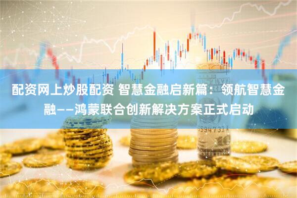配资网上炒股配资 智慧金融启新篇：领航智慧金融——鸿蒙联合创新解决方案正式启动