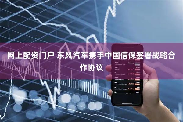 网上配资门户 东风汽车携手中国信保签署战略合作协议