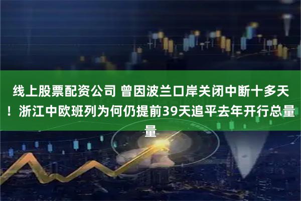线上股票配资公司 曾因波兰口岸关闭中断十多天！浙江中欧班列为何仍提前39天追平去年开行总量