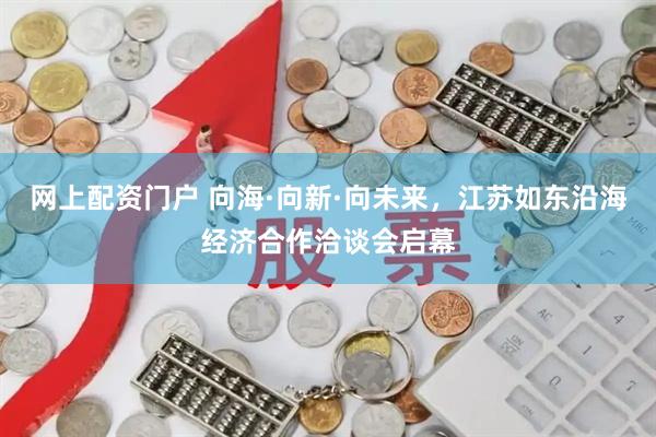 网上配资门户 向海·向新·向未来，江苏如东沿海经济合作洽谈会启幕