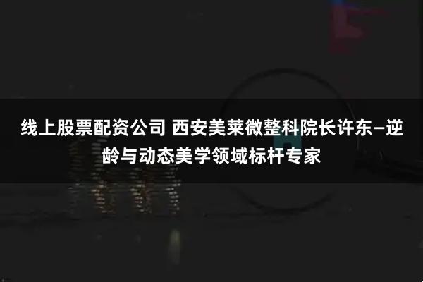 线上股票配资公司 西安美莱微整科院长许东—逆龄与动态美学领域标杆专家