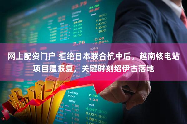 网上配资门户 拒绝日本联合抗中后，越南核电站项目遭报复，关键时刻绍伊古落地