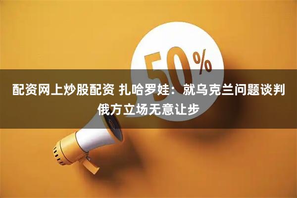 配资网上炒股配资 扎哈罗娃：就乌克兰问题谈判俄方立场无意让步