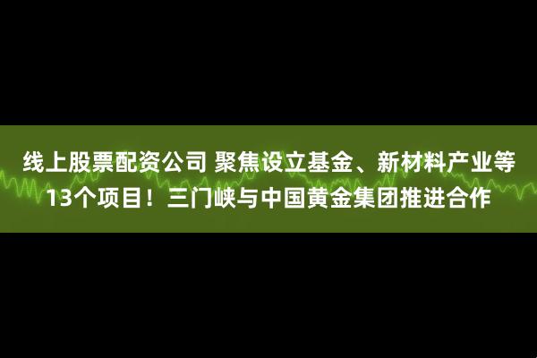 线上股票配资公司 聚焦设立基金、新材料产业等13个项目！三门峡与中国黄金集团推进合作