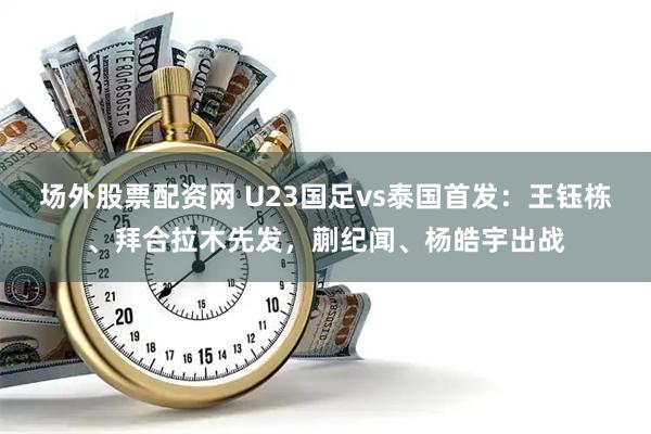 场外股票配资网 U23国足vs泰国首发：王钰栋、拜合拉木先发，蒯纪闻、杨皓宇出战