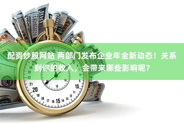配资炒股网站 两部门发布企业年金新动态！关系到你的收入，会带来哪些影响呢？