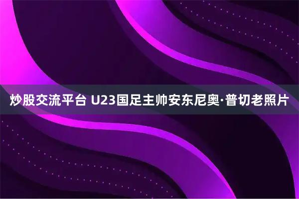 炒股交流平台 U23国足主帅安东尼奥·普切老照片