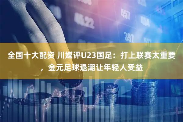 全国十大配资 川媒评U23国足：打上联赛太重要，金元足球退潮让年轻人受益