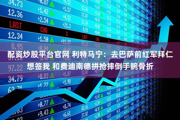 配资炒股平台官网 利特马宁：去巴萨前红军拜仁想签我 和费迪南德拼抢摔倒手腕骨折