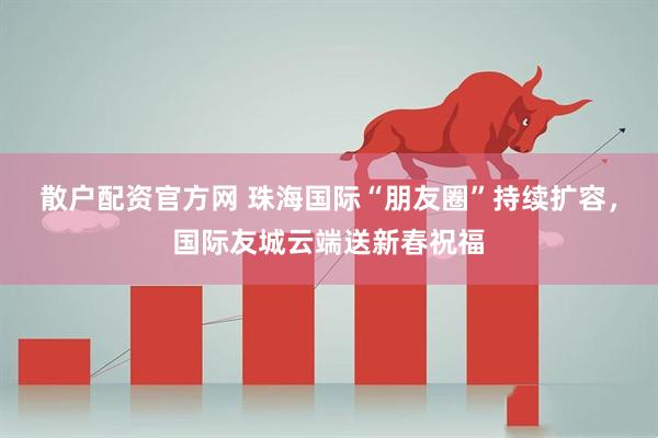 散户配资官方网 珠海国际“朋友圈”持续扩容，国际友城云端送新春祝福