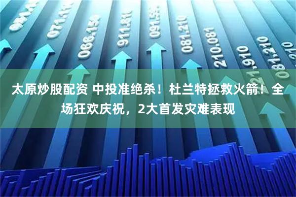 太原炒股配资 中投准绝杀！杜兰特拯救火箭！全场狂欢庆祝，2大首发灾难表现