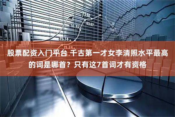 股票配资入门平台 千古第一才女李清照水平最高的词是哪首？只有这7首词才有资格