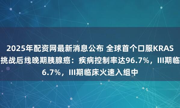 2025年配资网最新消息公布 全球首个口服KRAS G12D抑制剂挑战后线晚期胰腺癌：疾病控制率达96.7%，III期临床火速入组中
