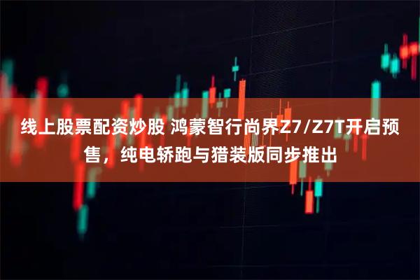 线上股票配资炒股 鸿蒙智行尚界Z7/Z7T开启预售，纯电轿跑与猎装版同步推出