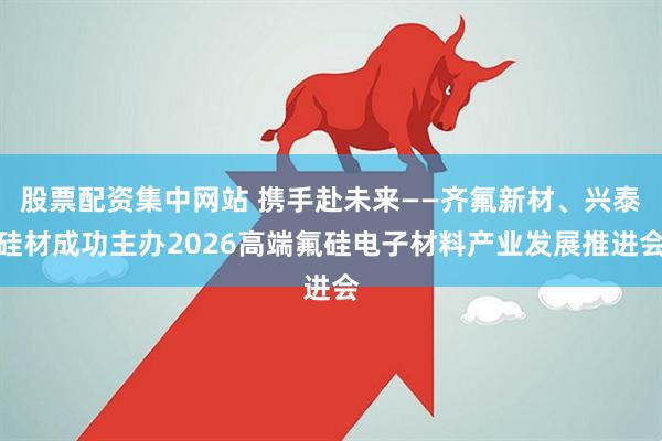 股票配资集中网站 携手赴未来——齐氟新材、兴泰硅材成功主办2026高端氟硅电子材料产业发展推进会
