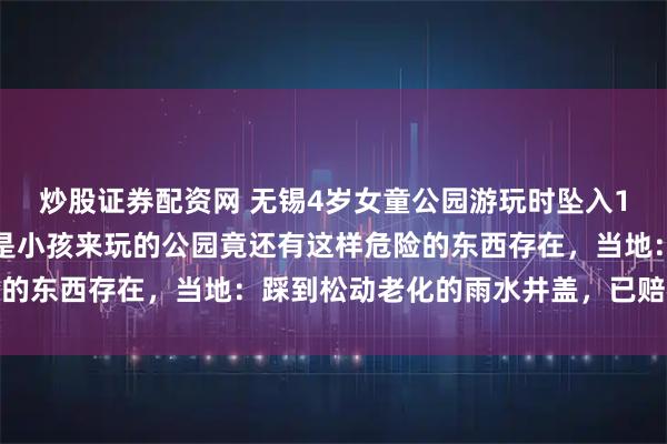 炒股证券配资网 无锡4岁女童公园游玩时坠入1米深井中，家长质疑全是小孩来玩的公园竟还有这样危险的东西存在，当地：踩到松动老化的雨水井盖，已赔礼道歉