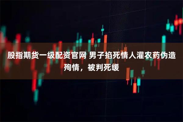 股指期货一级配资官网 男子掐死情人灌农药伪造殉情，被判死缓
