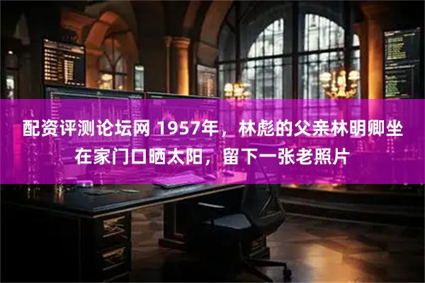 配资评测论坛网 1957年，林彪的父亲林明卿坐在家门口晒太阳，留下一张老照片