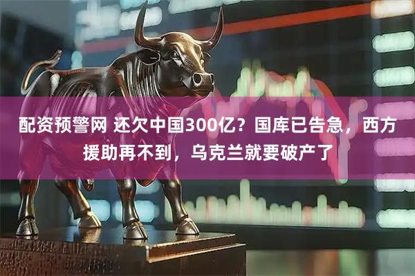 配资预警网 还欠中国300亿？国库已告急，西方援助再不到，乌克兰就要破产了