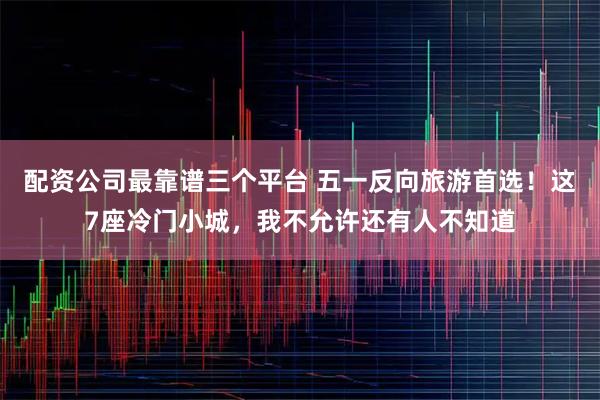 配资公司最靠谱三个平台 五一反向旅游首选！这7座冷门小城，我不允许还有人不知道