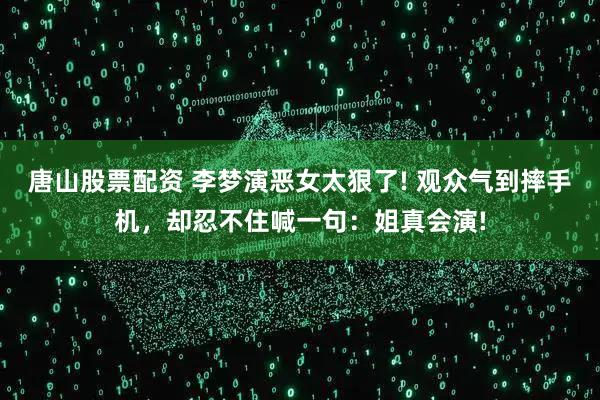 唐山股票配资 李梦演恶女太狠了! 观众气到摔手机，却忍不住喊一句：姐真会演!