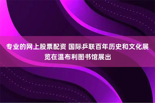 专业的网上股票配资 国际乒联百年历史和文化展览在温布利图书馆展出