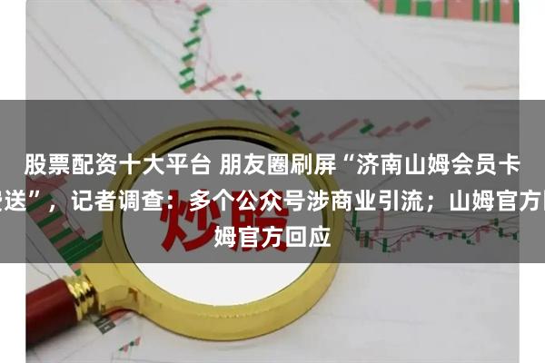 股票配资十大平台 朋友圈刷屏“济南山姆会员卡免费送”，记者调查：多个公众号涉商业引流；山姆官方回应