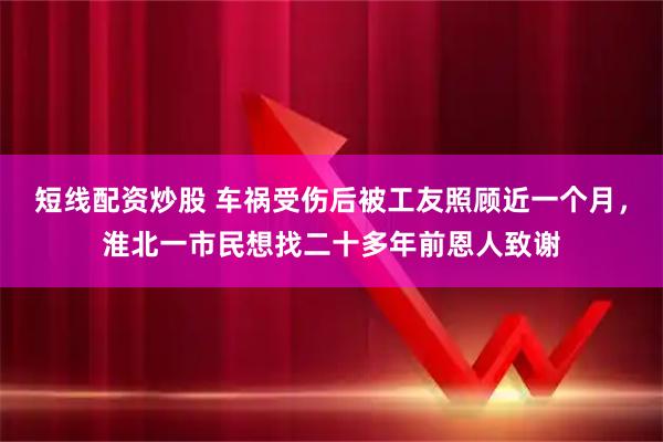 短线配资炒股 车祸受伤后被工友照顾近一个月，淮北一市民想找二十多年前恩人致谢