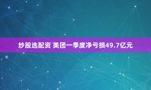 炒股选配资 美团一季度净亏损49.7亿元