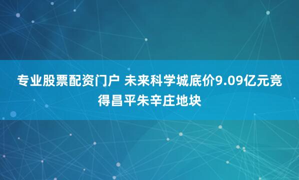 专业股票配资门户 未来科学城底价9.09亿元竞得昌平朱辛庄地块