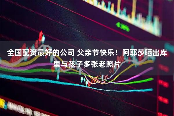 全国配资最好的公司 父亲节快乐！阿耶莎晒出库里与孩子多张老照片