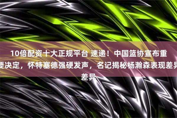 10倍配资十大正规平台 速递！中国篮协宣布重要决定，怀特塞德强硬发声，名记揭秘杨瀚森表现差异