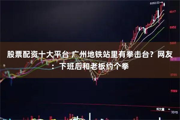 股票配资十大平台 广州地铁站里有拳击台？网友：下班后和老板约个拳