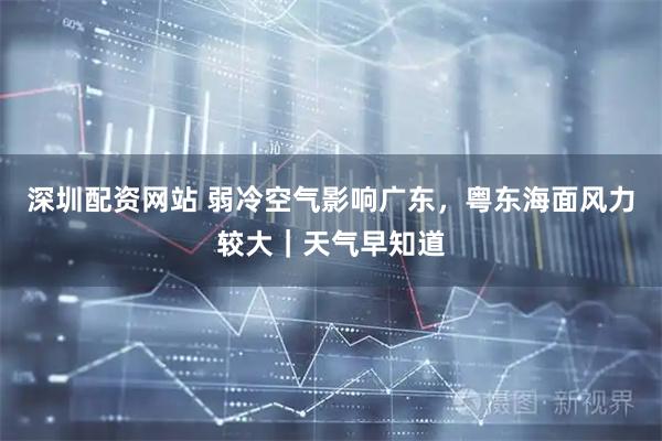 深圳配资网站 弱冷空气影响广东，粤东海面风力较大｜天气早知道