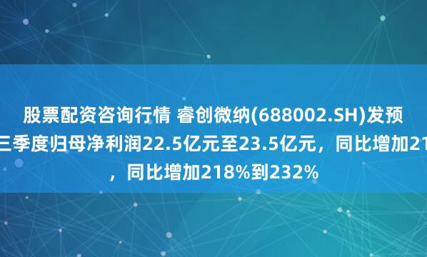 股票配资咨询行情 睿创微纳(688002.SH)发预增，预计前三季度归母净利润22.5亿元至23.5亿元，同比增加218%到232%